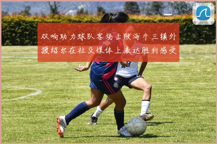 双响助力球队客场击败海牛三镇外援绍尔在社交媒体上表达胜利感受