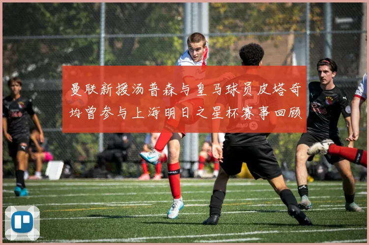 曼联新援汤普森与皇马球员皮塔奇均曾参与上海明日之星杯赛事回顾